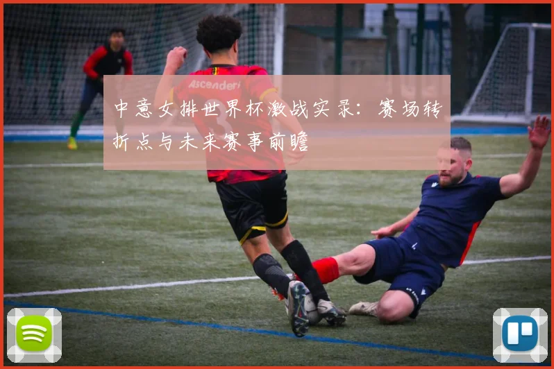 中意女排世界杯激战实录：赛场转折点与未来赛事前瞻