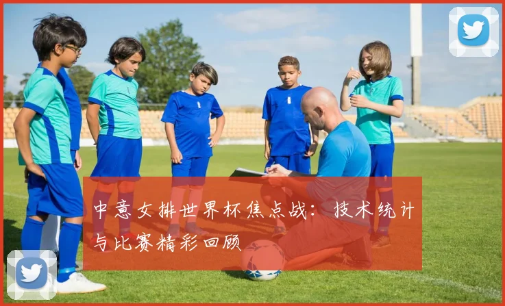 中意女排世界杯焦点战：技术统计与比赛精彩回顾